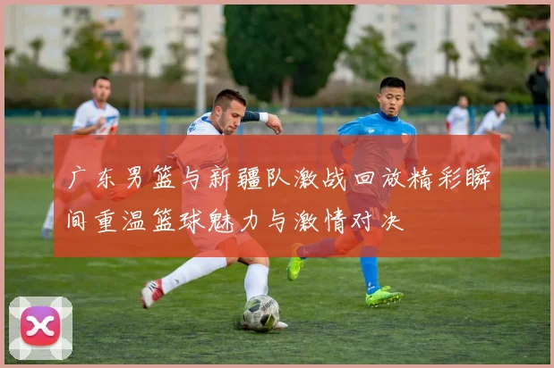 广东男篮与新疆队激战回放精彩瞬间重温篮球魅力与激情对决